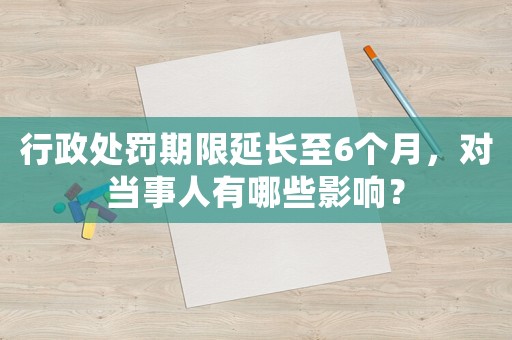 行政處罰期限延長至6個月，對當(dāng)事人有哪些影響？