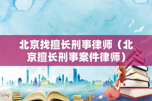 北京找擅長刑事律師（北京擅長刑事案件律師）