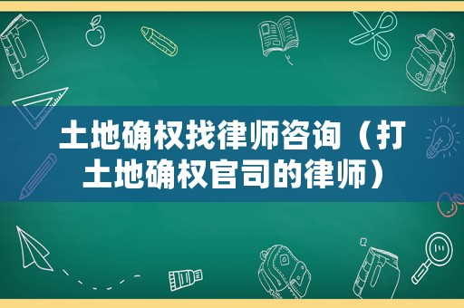 土地確權(quán)找律師咨詢（打土地確權(quán)官司的律師）