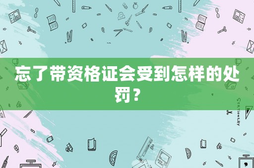 忘了帶資格證會(huì)受到怎樣的處罰？