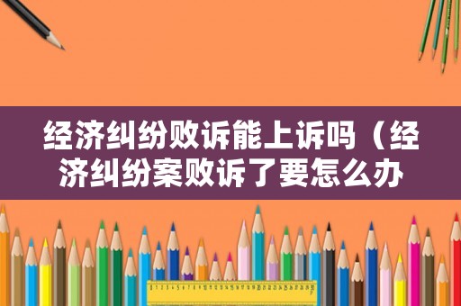 經(jīng)濟(jì)糾紛敗訴能上訴嗎（經(jīng)濟(jì)糾紛案敗訴了要怎么辦）
