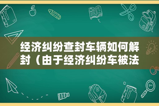 經(jīng)濟糾紛查封車輛如何解封（由于經(jīng)濟糾紛車被法院鎖定）