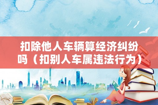 扣除他人車輛算經(jīng)濟(jì)糾紛嗎（扣別人車屬違法行為）