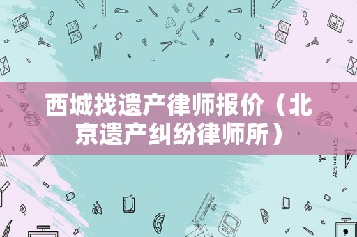 西城找遺產(chǎn)律師報價（北京遺產(chǎn)糾紛律師所）
