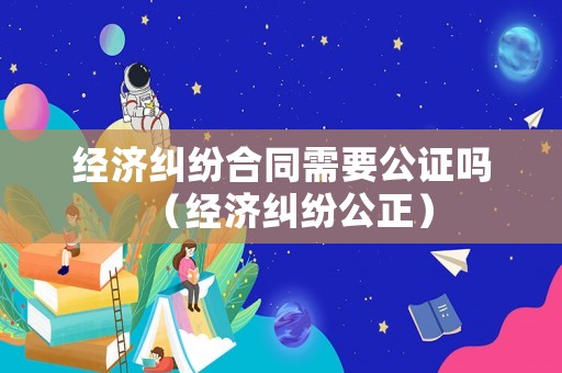 經(jīng)濟(jì)糾紛合同需要公證嗎（經(jīng)濟(jì)糾紛公正）