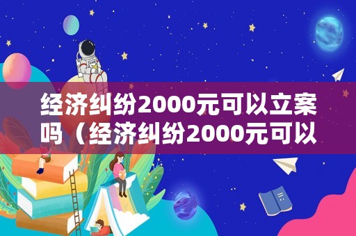 經(jīng)濟(jì)糾紛2000元可以立案嗎（經(jīng)濟(jì)糾紛2000元可以立案嗎法院）