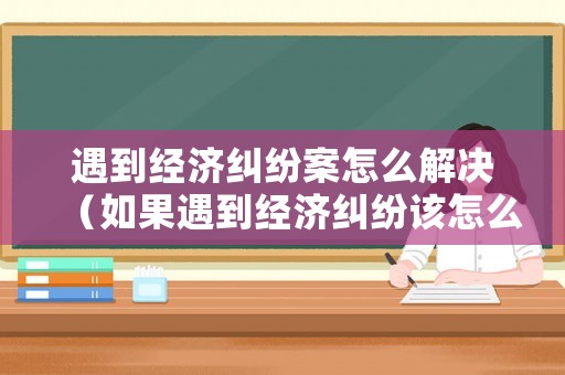 遇到經(jīng)濟(jì)糾紛案怎么解決（如果遇到經(jīng)濟(jì)糾紛該怎么解決）