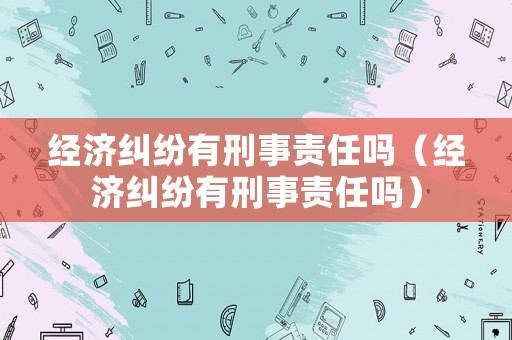 經(jīng)濟(jì)糾紛有刑事責(zé)任嗎（經(jīng)濟(jì)糾紛有刑事責(zé)任嗎）