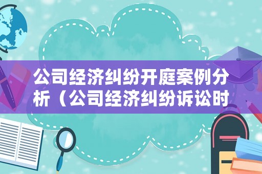 公司經濟糾紛開庭案例分析（公司經濟糾紛訴訟時效多長時間）