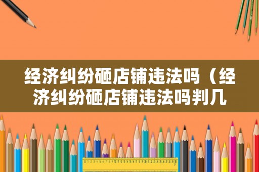 經(jīng)濟(jì)糾紛砸店鋪違法嗎（經(jīng)濟(jì)糾紛砸店鋪違法嗎判幾年）