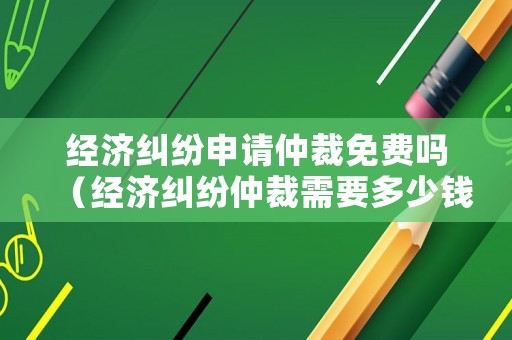 經(jīng)濟糾紛申請仲裁免費嗎（經(jīng)濟糾紛仲裁需要多少錢）