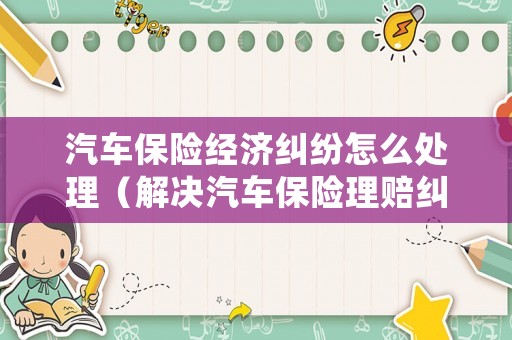 汽車(chē)保險(xiǎn)經(jīng)濟(jì)糾紛怎么處理（解決汽車(chē)保險(xiǎn)理賠糾紛的對(duì)策分析）