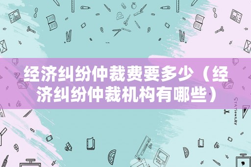 經(jīng)濟糾紛仲裁費要多少（經(jīng)濟糾紛仲裁機構(gòu)有哪些）