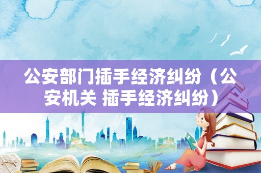 公安部門插手經(jīng)濟糾紛（公安機關(guān) 插手經(jīng)濟糾紛）