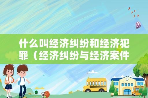 什么叫經(jīng)濟(jì)糾紛和經(jīng)濟(jì)犯罪（經(jīng)濟(jì)糾紛與經(jīng)濟(jì)案件如何區(qū)分）