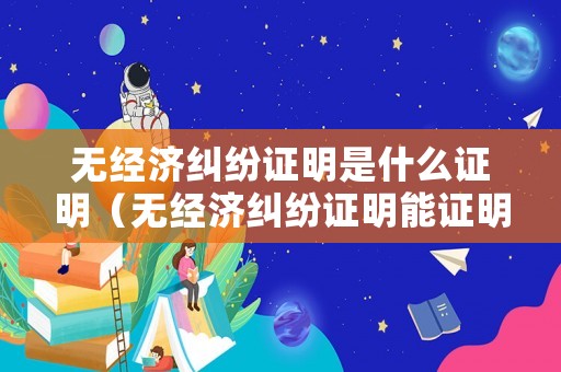 無經(jīng)濟糾紛證明是什么證明（無經(jīng)濟糾紛證明能證明不欠錢嗎?）