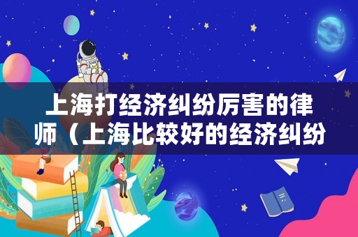 上海打經(jīng)濟(jì)糾紛厲害的律師（上海比較好的經(jīng)濟(jì)糾紛律師事務(wù)所）