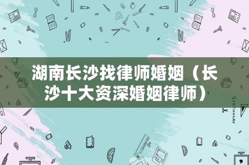 湖南長沙找律師婚姻（長沙十大資深婚姻律師）