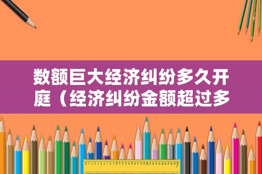 數(shù)額巨大經濟糾紛多久開庭（經濟糾紛金額超過多少可以立案）