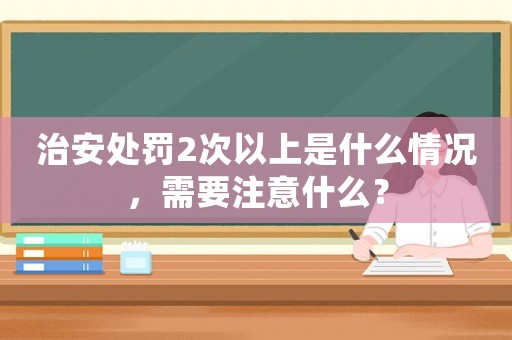 治安處罰2次以上是什么情況，需要注意什么？