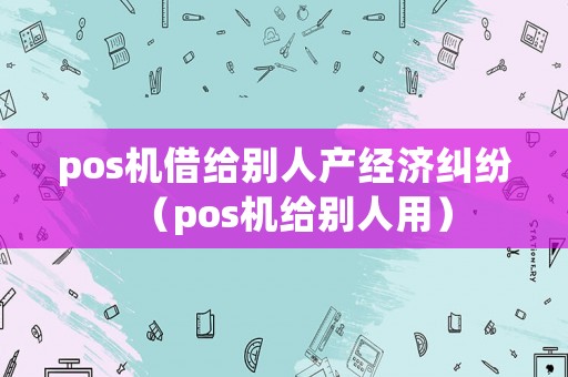pos機借給別人產(chǎn)經(jīng)濟糾紛（pos機給別人用）