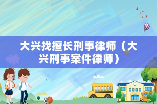 大興找擅長(zhǎng)刑事律師（大興刑事案件律師）