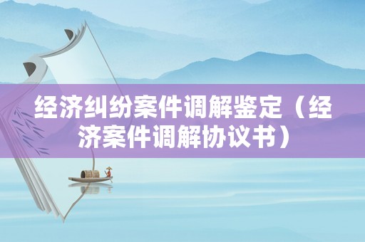 經(jīng)濟(jì)糾紛案件調(diào)解鑒定（經(jīng)濟(jì)案件調(diào)解協(xié)議書(shū)）