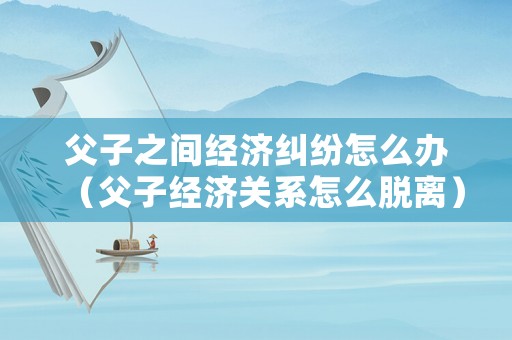 父子之間經(jīng)濟糾紛怎么辦（父子經(jīng)濟關(guān)系怎么脫離）