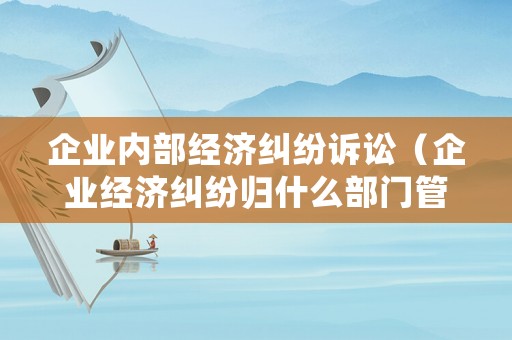 企業(yè)內(nèi)部經(jīng)濟(jì)糾紛訴訟（企業(yè)經(jīng)濟(jì)糾紛歸什么部門(mén)管）