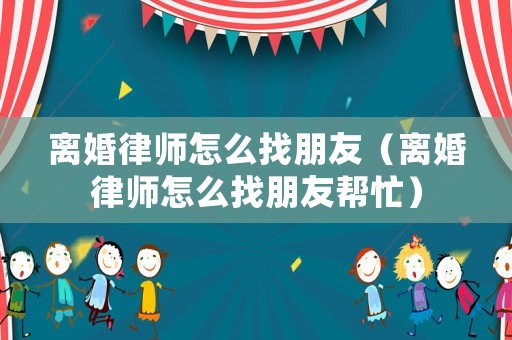 離婚律師怎么找朋友（離婚律師怎么找朋友幫忙）