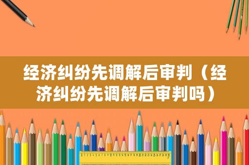 經(jīng)濟(jì)糾紛先調(diào)解后審判（經(jīng)濟(jì)糾紛先調(diào)解后審判嗎）