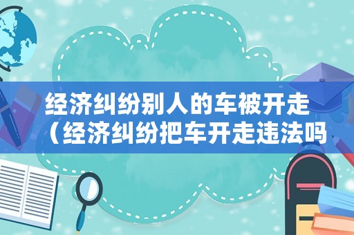 經(jīng)濟(jì)糾紛別人的車(chē)被開(kāi)走（經(jīng)濟(jì)糾紛把車(chē)開(kāi)走違法嗎）