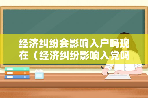 經(jīng)濟(jì)糾紛會影響入戶嗎現(xiàn)在（經(jīng)濟(jì)糾紛影響入黨嗎）