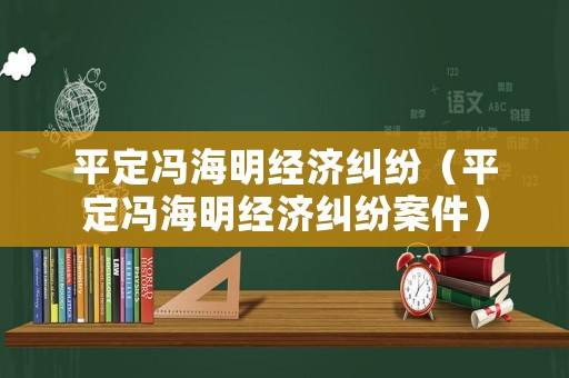 平定馮海明經(jīng)濟(jì)糾紛（平定馮海明經(jīng)濟(jì)糾紛案件）