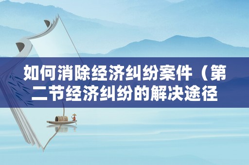 如何消除經(jīng)濟(jì)糾紛案件（第二節(jié)經(jīng)濟(jì)糾紛的解決途徑）