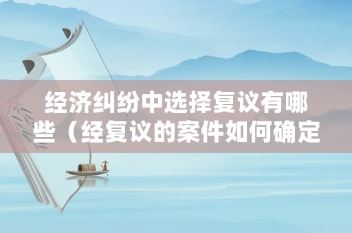 經(jīng)濟(jì)糾紛中選擇復(fù)議有哪些（經(jīng)復(fù)議的案件如何確定被告）