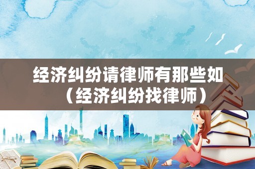 經濟糾紛請律師有那些如（經濟糾紛找律師）