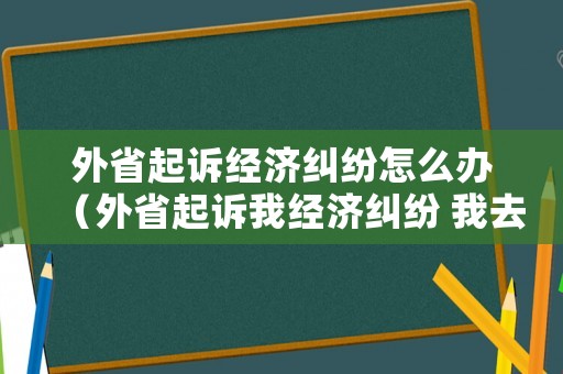 外省起訴經(jīng)濟(jì)糾紛怎么辦（外省起訴我經(jīng)濟(jì)糾紛 我去不了怎么辦）