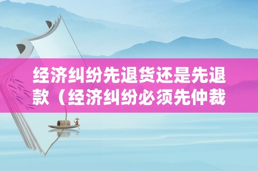 經(jīng)濟(jì)糾紛先退貨還是先退款（經(jīng)濟(jì)糾紛必須先仲裁嗎）