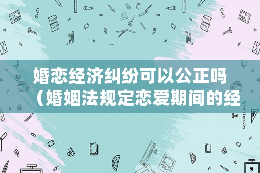 婚戀經(jīng)濟(jì)糾紛可以公正嗎（婚姻法規(guī)定戀愛期間的經(jīng)濟(jì)糾紛如何處理）
