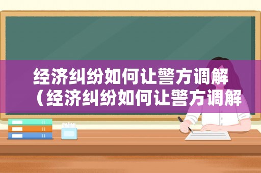 經(jīng)濟(jì)糾紛如何讓警方調(diào)解（經(jīng)濟(jì)糾紛如何讓警方調(diào)解起訴）
