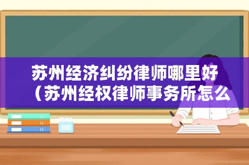 蘇州經(jīng)濟(jì)糾紛律師哪里好（蘇州經(jīng)權(quán)律師事務(wù)所怎么樣）