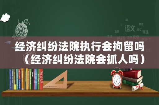 經(jīng)濟(jì)糾紛法院執(zhí)行會(huì)拘留嗎（經(jīng)濟(jì)糾紛法院會(huì)抓人嗎）