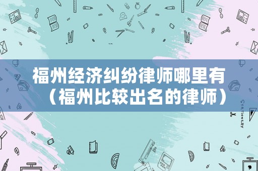 福州經(jīng)濟(jì)糾紛律師哪里有（福州比較出名的律師）
