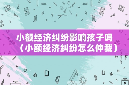 小額經(jīng)濟(jì)糾紛影響孩子嗎（小額經(jīng)濟(jì)糾紛怎么仲裁）