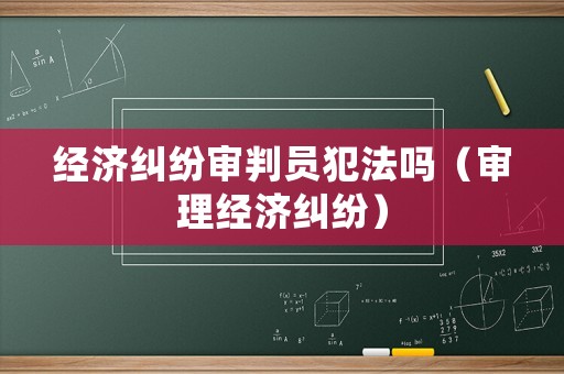 經(jīng)濟(jì)糾紛審判員犯法嗎（審理經(jīng)濟(jì)糾紛）