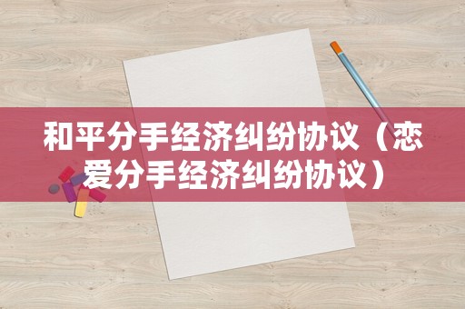 和平分手經(jīng)濟(jì)糾紛協(xié)議（戀愛分手經(jīng)濟(jì)糾紛協(xié)議）