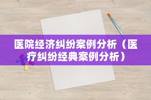 醫(yī)院經(jīng)濟糾紛案例分析（醫(yī)療糾紛經(jīng)典案例分析）