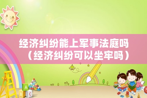 經(jīng)濟糾紛能上軍事法庭嗎（經(jīng)濟糾紛可以坐牢嗎）