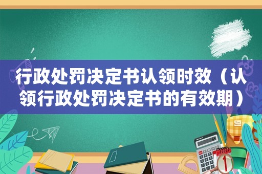 行政處罰決定書認領(lǐng)時效（認領(lǐng)行政處罰決定書的有效期）